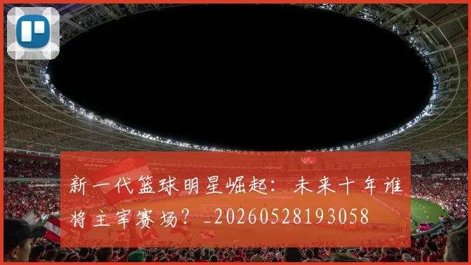 新一代篮球明星崛起:未来十年谁将主宰赛场?_20260528193058