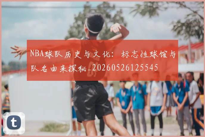 NBA球队历史与文化:标志性球馆与队名由来探秘_20260526125545