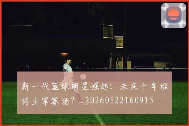 新一代篮球明星崛起:未来十年谁将主宰赛场?_20260522160915