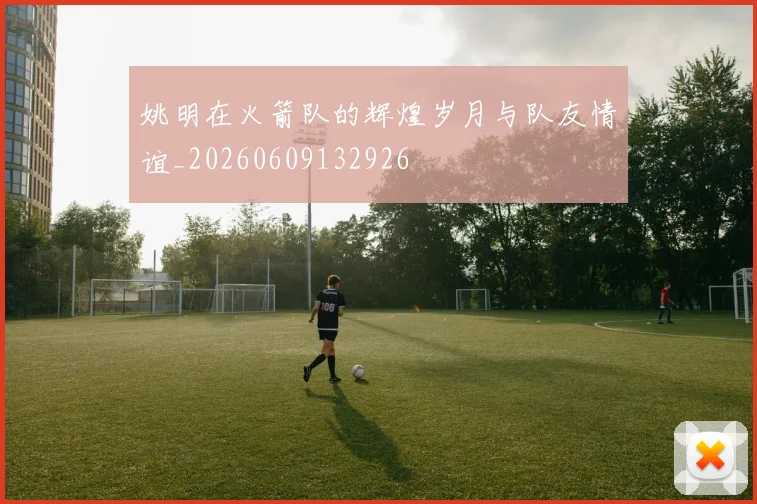 姚明在火箭队的辉煌岁月与队友情谊_20260609132926