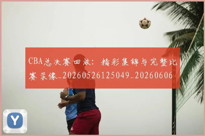 CBA总决赛回放:精彩集锦与完整比赛录像_20260526125049_20260606165218