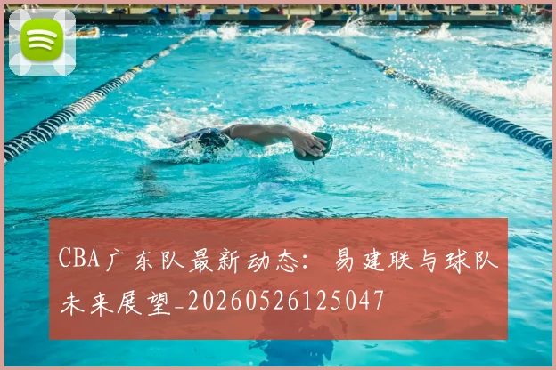 CBA广东队最新动态:易建联与球队未来展望_20260526125047