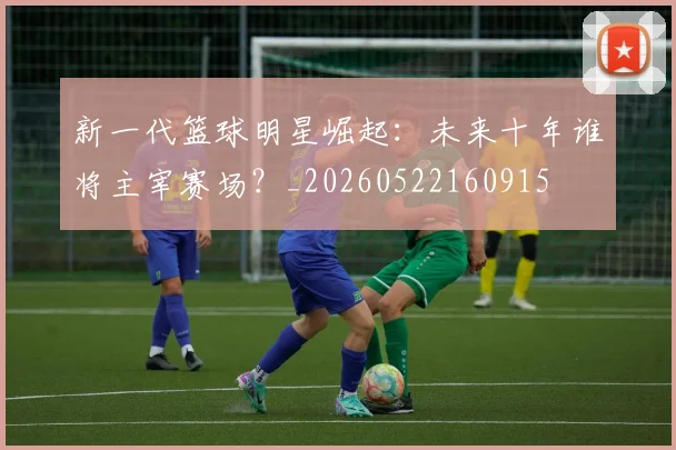 新一代篮球明星崛起:未来十年谁将主宰赛场?_20260522160915