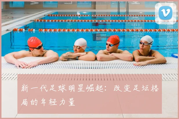 新一代足球明星崛起:改变足坛格局的年轻力量