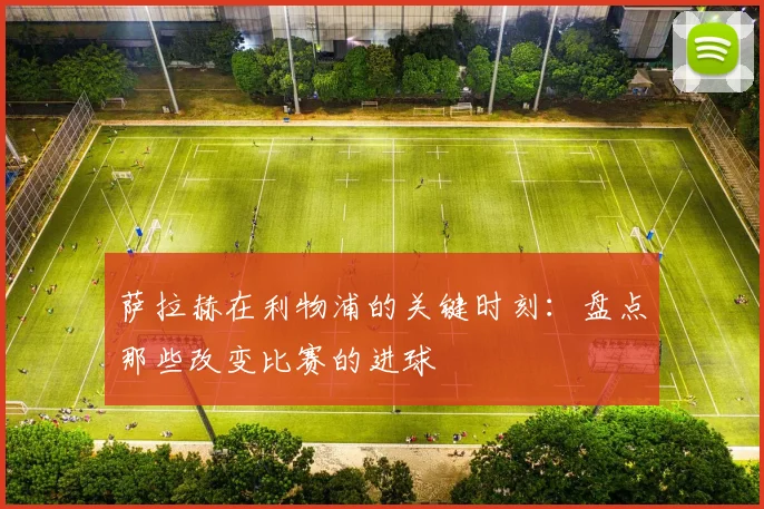 萨拉赫在利物浦的关键时刻:盘点那些改变比赛的进球