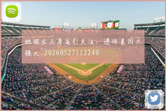 姚明女儿身高引关注,遗传基因太强大_20260527112240