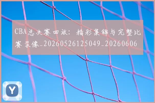 CBA总决赛回放:精彩集锦与完整比赛录像_20260526125049_20260606165218