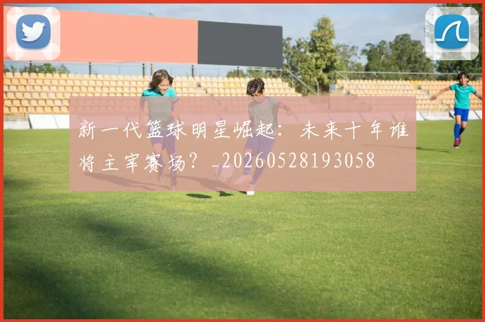 新一代篮球明星崛起:未来十年谁将主宰赛场?_20260528193058